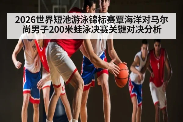 2026世界短池游泳锦标赛覃海洋对马尔尚男子200米蛙泳决赛关键对决分析